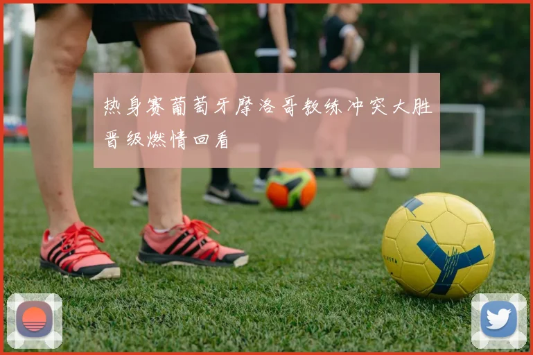 热身赛葡萄牙摩洛哥教练冲突大胜晋级燃情回看