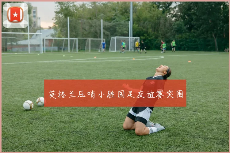 英格兰压哨小胜国足友谊赛突围 — 详细说明