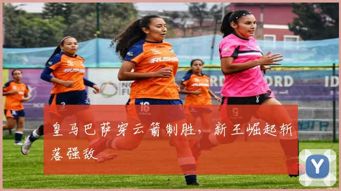皇马巴萨穿云箭制胜，新王崛起斩落强敌