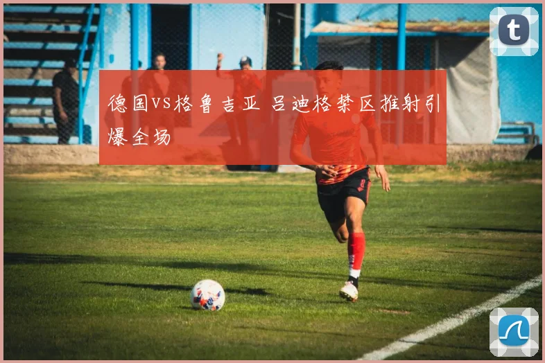 德国vs格鲁吉亚 吕迪格禁区推射引爆全场