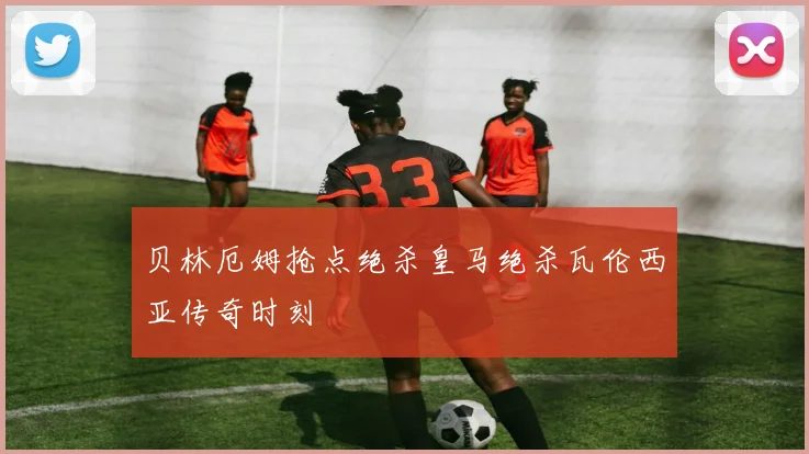 贝林厄姆抢点绝杀皇马绝杀瓦伦西亚传奇时刻