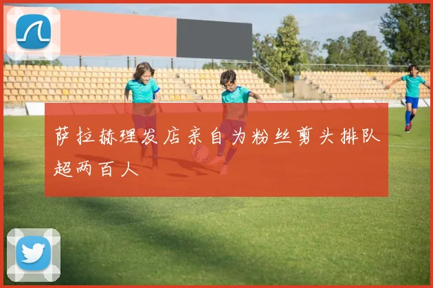 萨拉赫理发店亲自为粉丝剪头排队超两百人