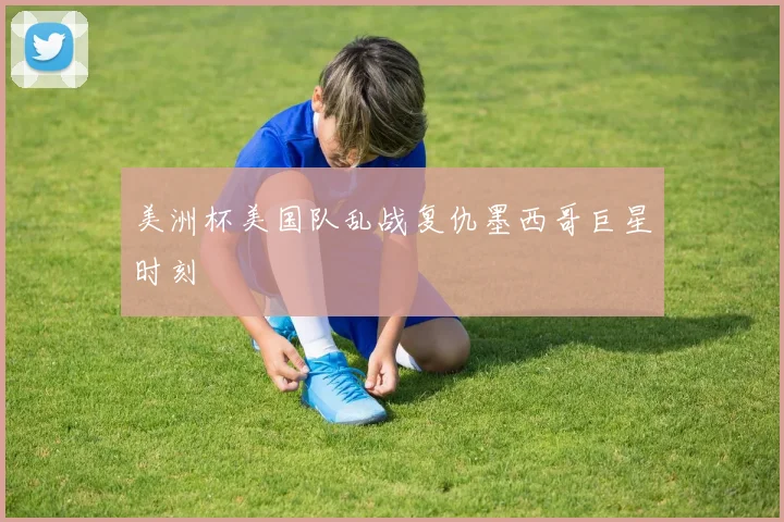美洲杯美国队乱战复仇墨西哥巨星时刻