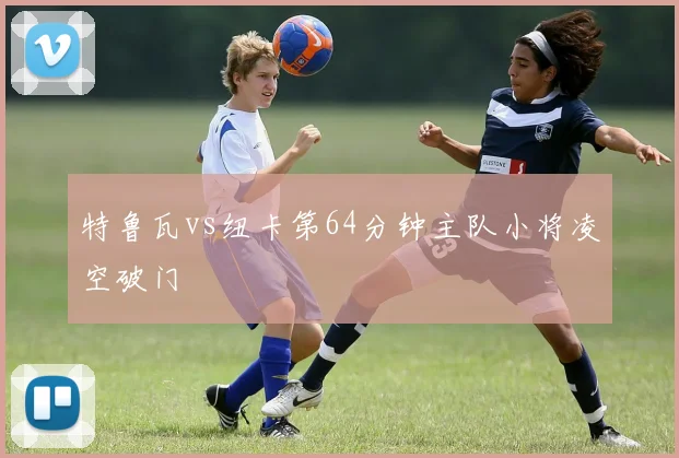 特鲁瓦vs纽卡第64分钟主队小将凌空破门