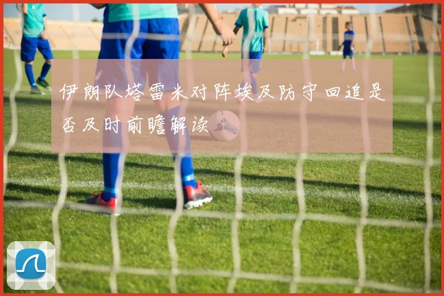 伊朗队塔雷米对阵埃及防守回追是否及时前瞻解读
