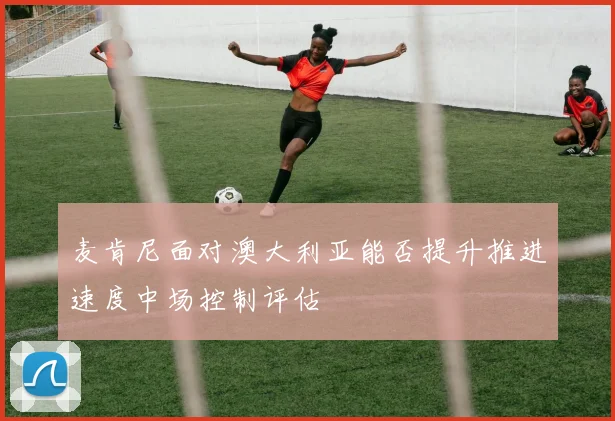 麦肯尼面对澳大利亚能否提升推进速度中场控制评估