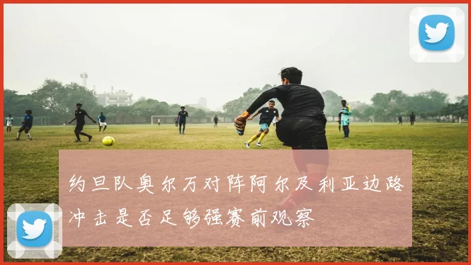 约旦队奥尔万对阵阿尔及利亚边路冲击是否足够强赛前观察