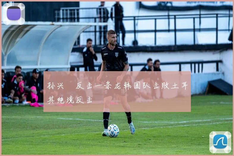 孙兴慜反击一条龙韩国队击败土耳其绝境反击