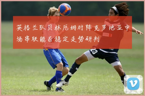 英格兰队贝林厄姆对阵克罗地亚中场串联能否稳定走势研判
