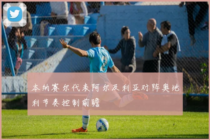 本纳赛尔代表阿尔及利亚对阵奥地利节奏控制前瞻