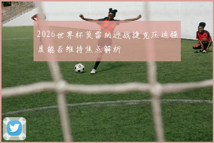 2026世界杯莫雷纳迎战捷克压迫强度能否维持焦点解析