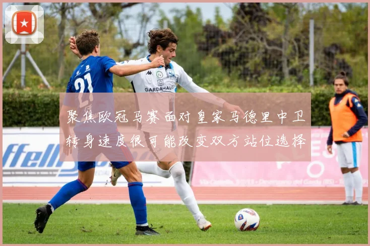 聚焦欧冠马赛面对皇家马德里中卫转身速度很可能改变双方站位选择