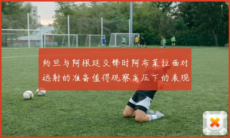 约旦与阿根廷交锋时阿布莱拉面对远射的准备值得观察高压下的表现