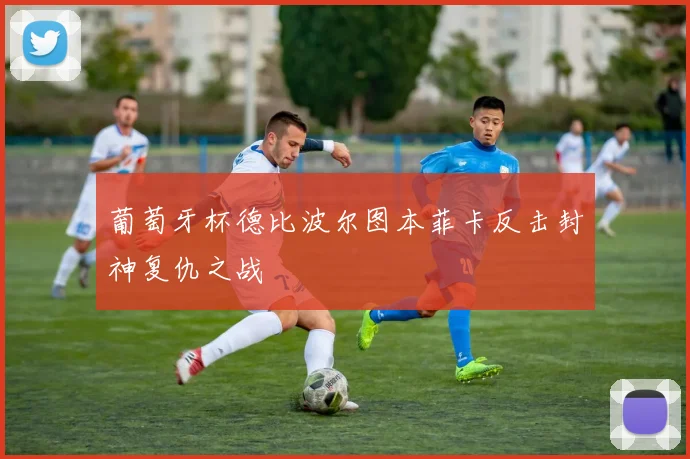 葡萄牙杯德比波尔图本菲卡反击封神复仇之战
