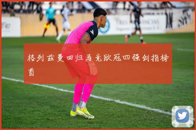 格列兹曼回归马竞欧冠四强剑指榜首