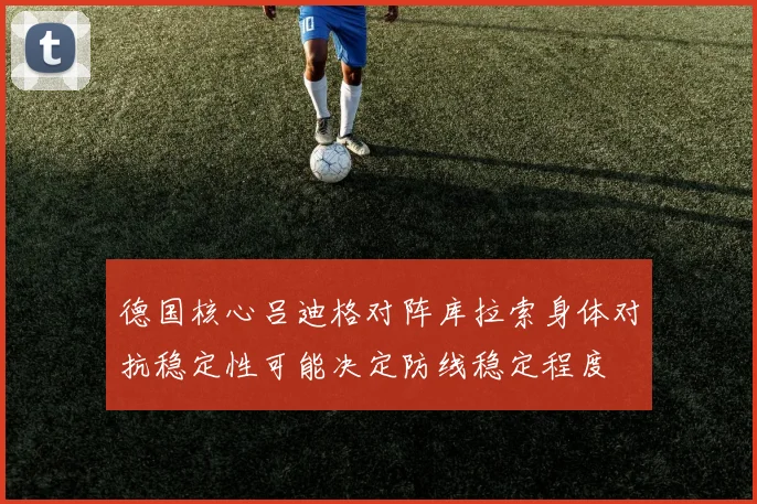 德国核心吕迪格对阵库拉索身体对抗稳定性可能决定防线稳定程度