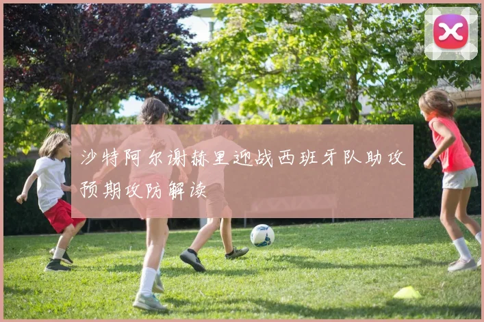 沙特阿尔谢赫里迎战西班牙队助攻预期攻防解读