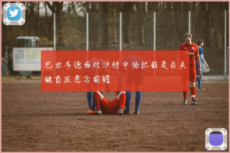巴尔韦德面对沙特中场拦截是否关键首发悬念前瞻