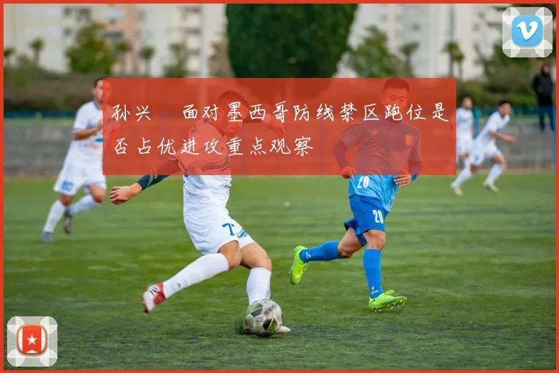 孙兴慜面对墨西哥防线禁区跑位是否占优进攻重点观察
