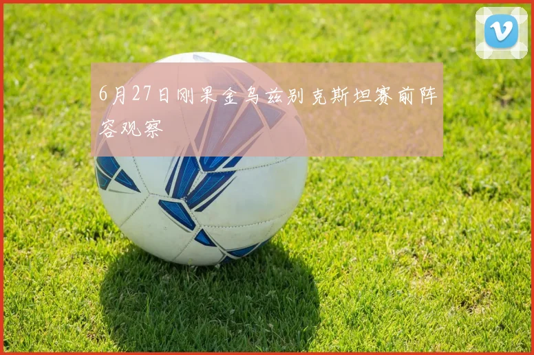 6月27日刚果金乌兹别克斯坦赛前阵容观察