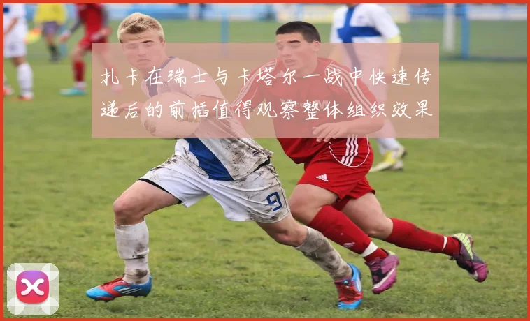 扎卡在瑞士与卡塔尔一战中快速传递后的前插值得观察整体组织效果