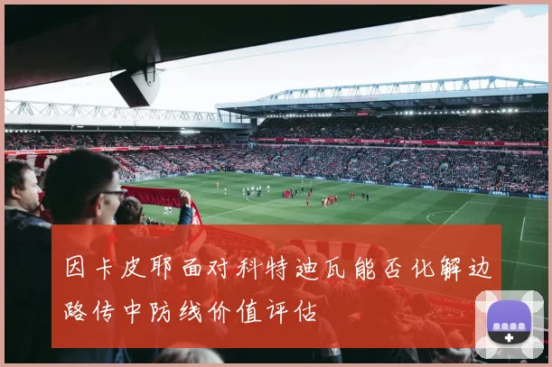 因卡皮耶面对科特迪瓦能否化解边路传中防线价值评估