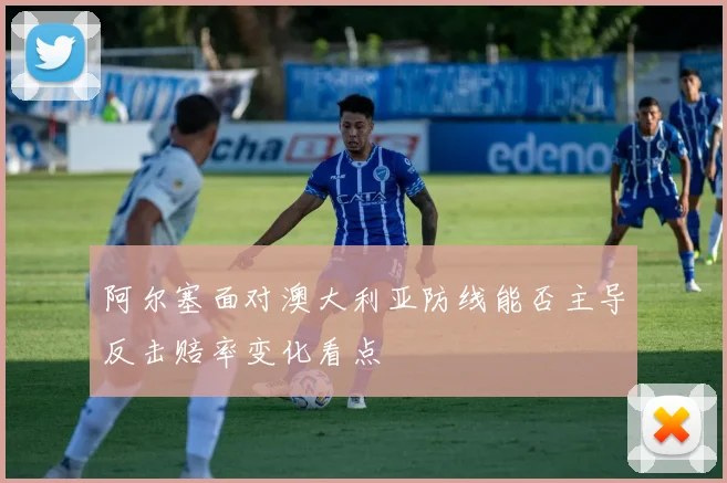 阿尔塞面对澳大利亚防线能否主导反击赔率变化看点
