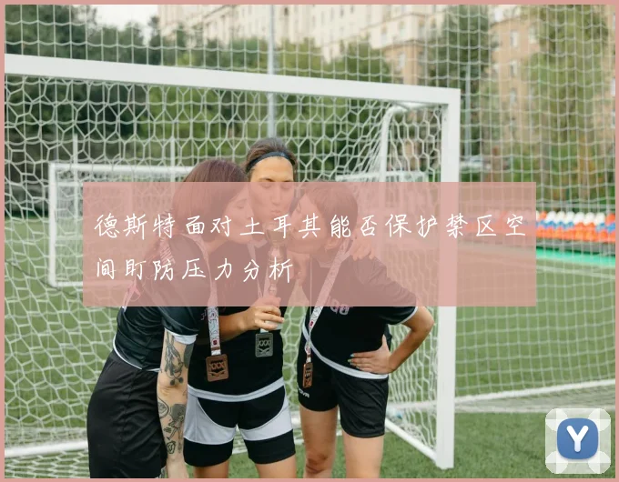 德斯特面对土耳其能否保护禁区空间盯防压力分析
