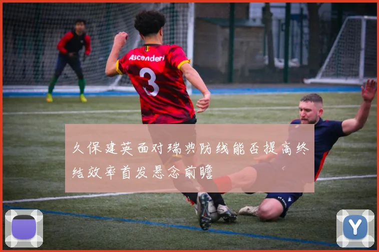 久保建英面对瑞典防线能否提高终结效率首发悬念前瞻