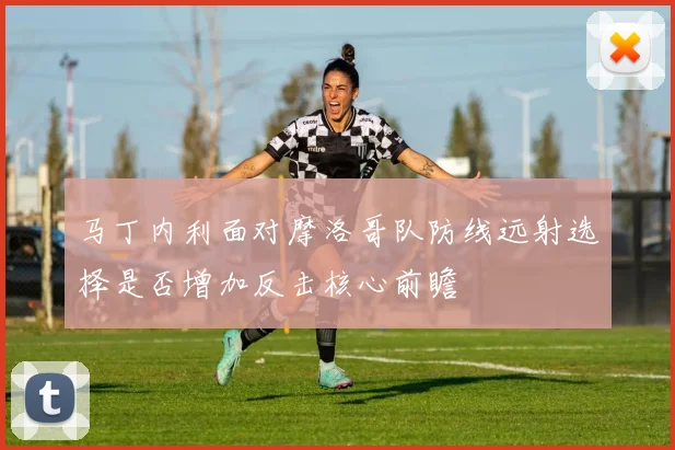 马丁内利面对摩洛哥队防线远射选择是否增加反击核心前瞻