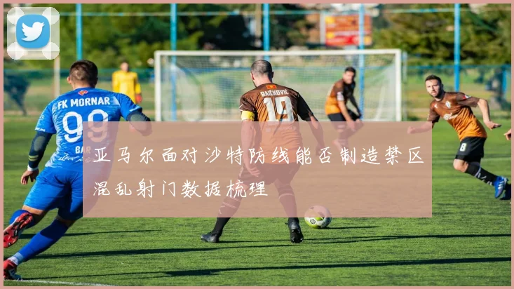 亚马尔面对沙特防线能否制造禁区混乱射门数据梳理
