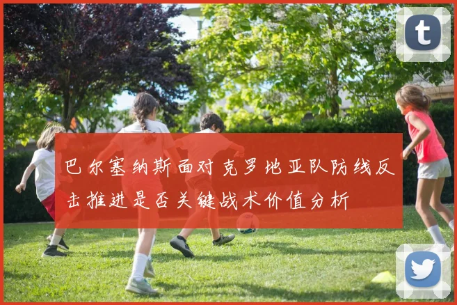 巴尔塞纳斯面对克罗地亚队防线反击推进是否关键战术价值分析