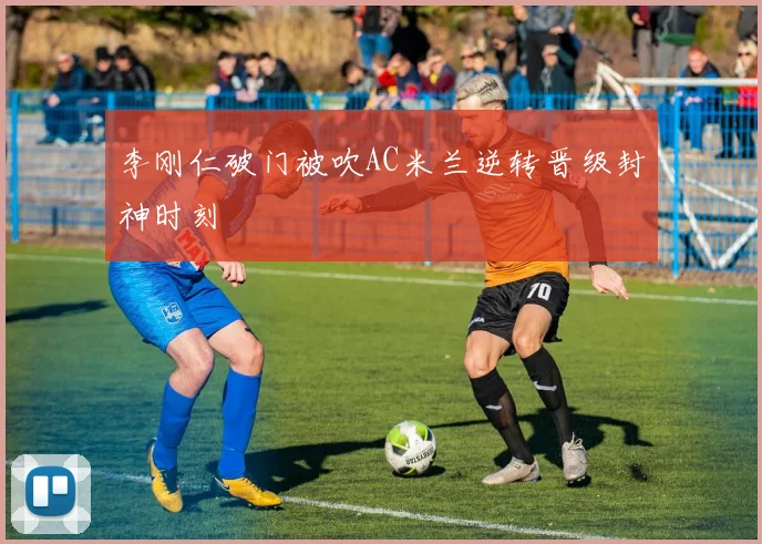 李刚仁破门被吹AC米兰逆转晋级封神时刻