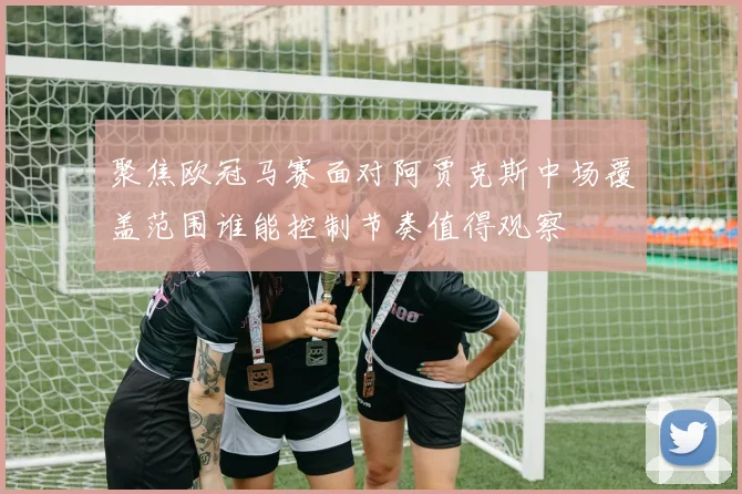 聚焦欧冠马赛面对阿贾克斯中场覆盖范围谁能控制节奏值得观察