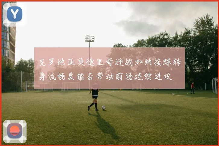 克罗地亚莫德里奇迎战加纳接球转身流畅度能否带动前场连续进攻
