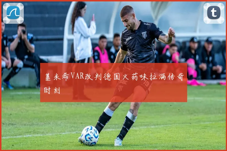 基米希VAR改判德国火药味拉满传奇时刻