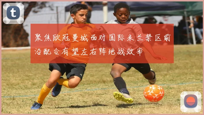 聚焦欧冠曼城面对国际米兰禁区前沿配合有望左右阵地战效率
