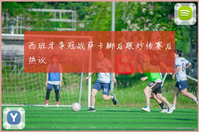 西班牙争冠战萨卡脚后跟妙传赛后热议