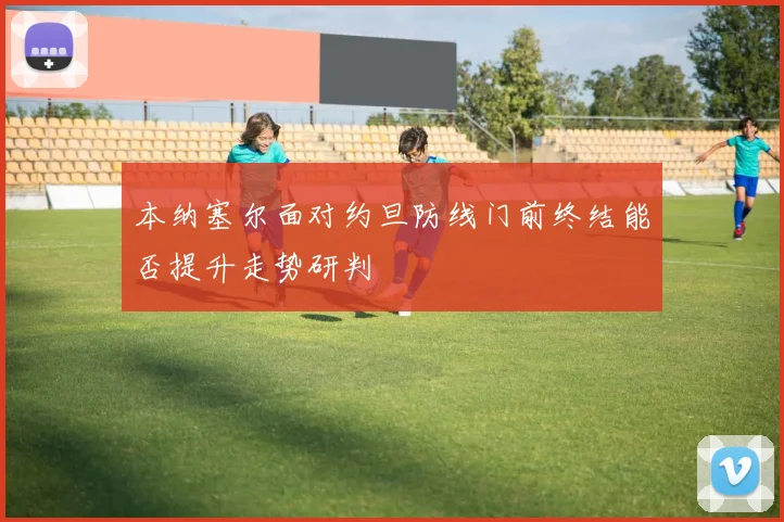 本纳塞尔面对约旦防线门前终结能否提升走势研判