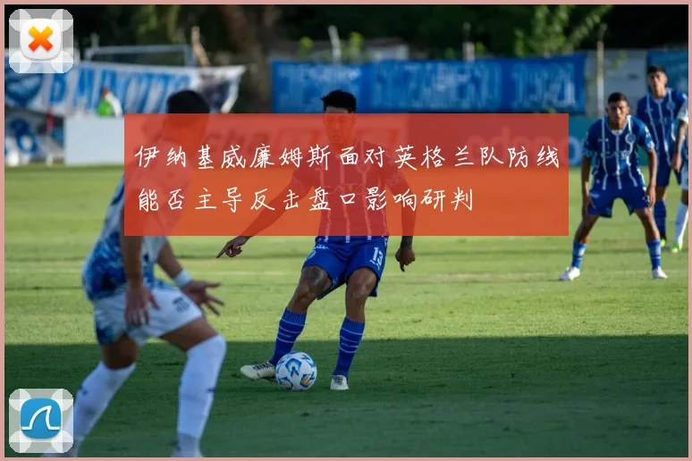 伊纳基威廉姆斯面对英格兰队防线能否主导反击盘口影响研判