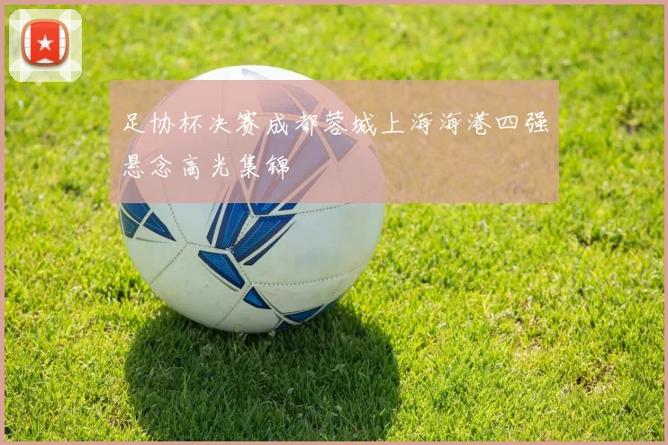 足协杯决赛成都蓉城上海海港四强悬念高光集锦
