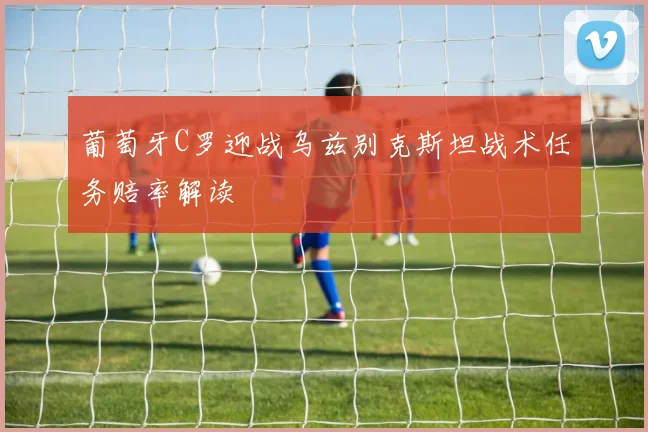 葡萄牙C罗迎战乌兹别克斯坦战术任务赔率解读