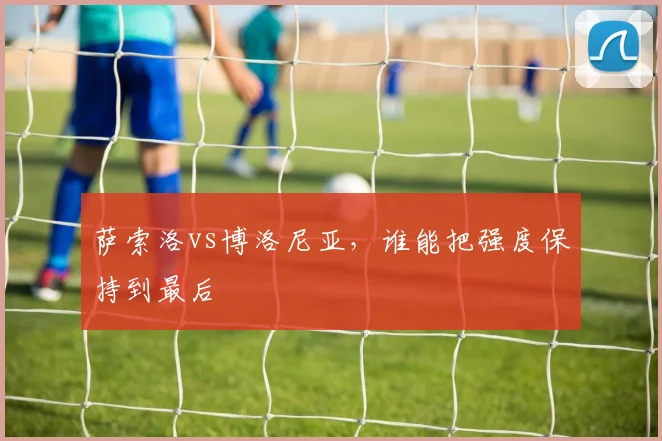 萨索洛vs博洛尼亚，谁能把强度保持到最后