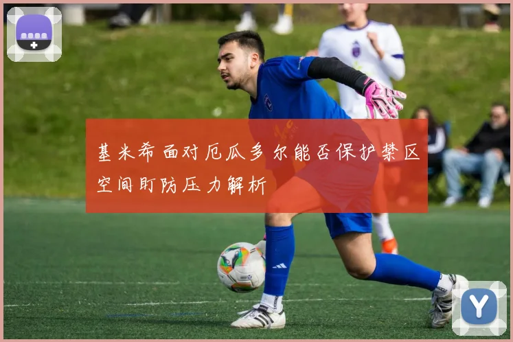 基米希面对厄瓜多尔能否保护禁区空间盯防压力解析