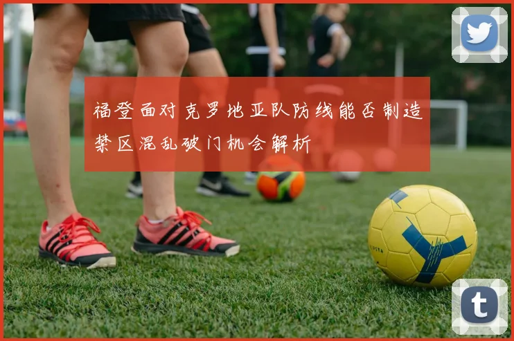 福登面对克罗地亚队防线能否制造禁区混乱破门机会解析